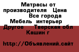 Матрасы от производителя › Цена ­ 6 850 - Все города Мебель, интерьер » Другое   . Тверская обл.,Кашин г.